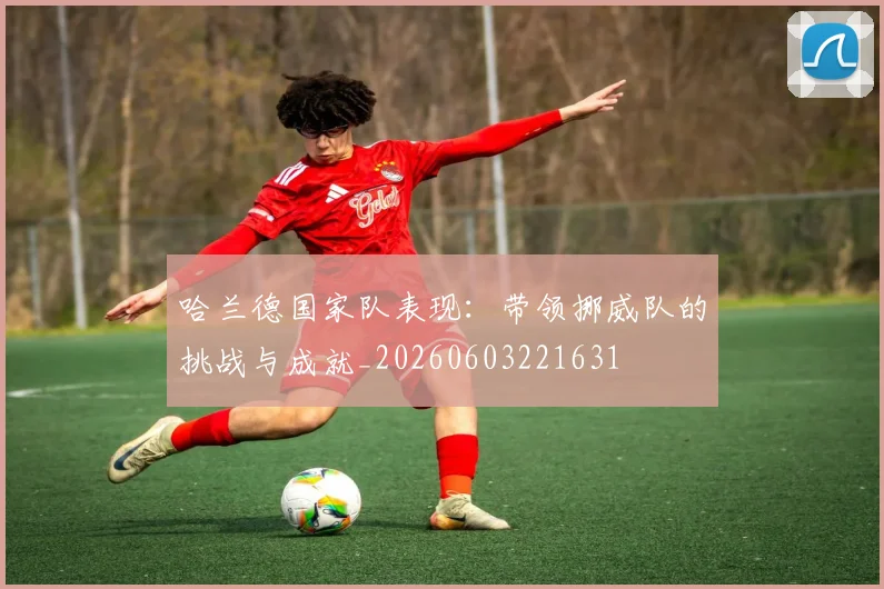 哈兰德国家队表现:带领挪威队的挑战与成就_20260603221631