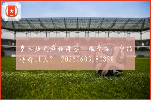 皇马历史最佳阵容：谁是你心中的传奇11人？_20260603180828