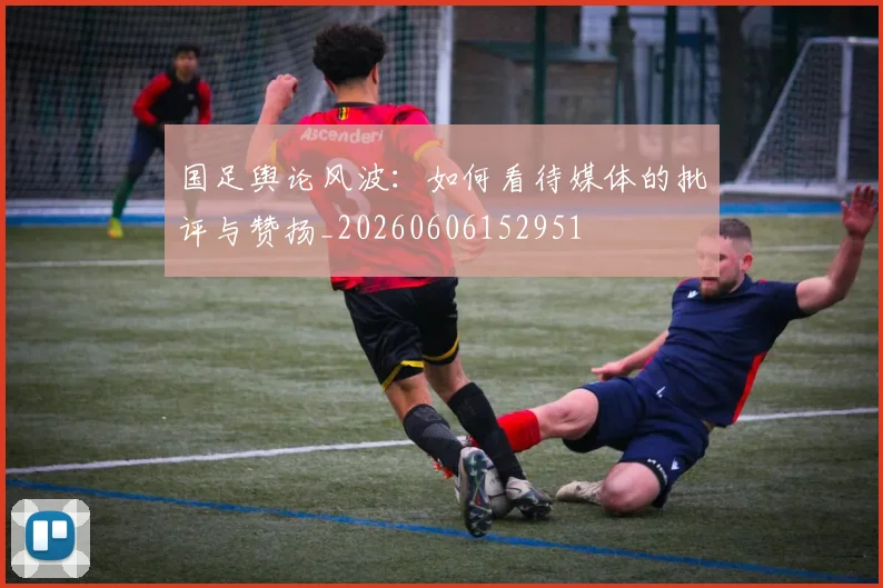 国足舆论风波：如何看待媒体的批评与赞扬_20260606152951