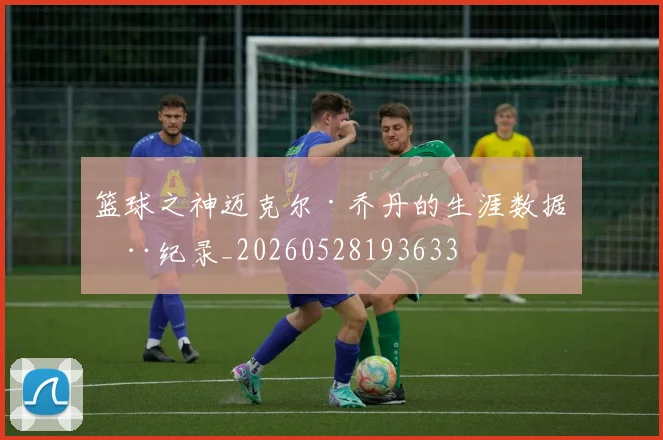 篮球之神迈克尔·乔丹的生涯数据全纪录_20260528193633