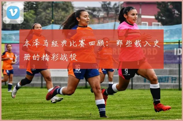 本泽马经典比赛回顾:那些载入史册的精彩战役