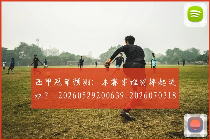 西甲冠军预测：本赛季谁将捧起奖杯？_20260529200639_20260703181843