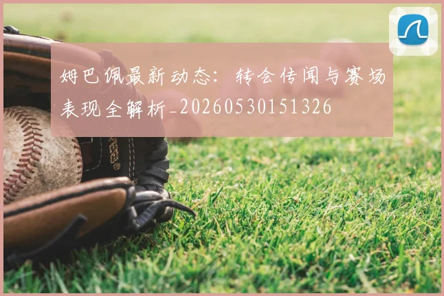 姆巴佩最新动态：转会传闻与赛场表现全解析_20260530151326