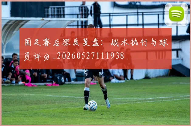国足赛后深度复盘：战术执行与球员评分_20260527111938