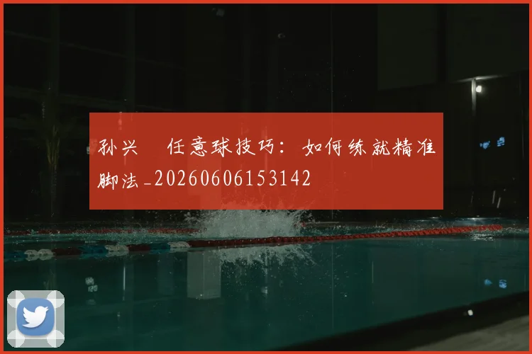 孙兴慜任意球技巧：如何练就精准脚法_20260606153142