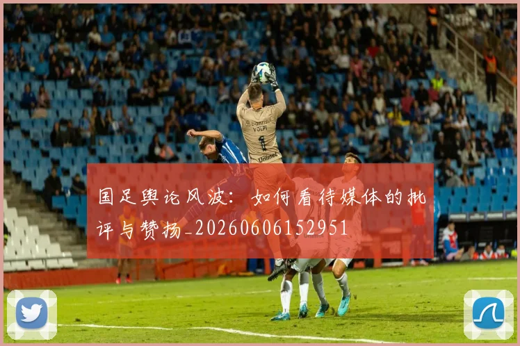 国足舆论风波:如何看待媒体的批评与赞扬_20260606152951