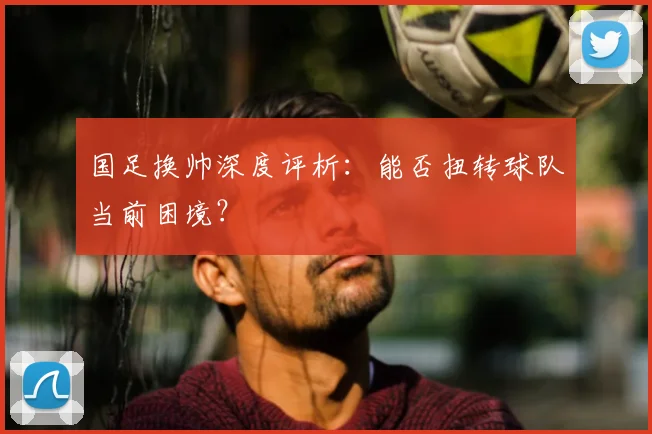 国足换帅深度评析：能否扭转球队当前困境？