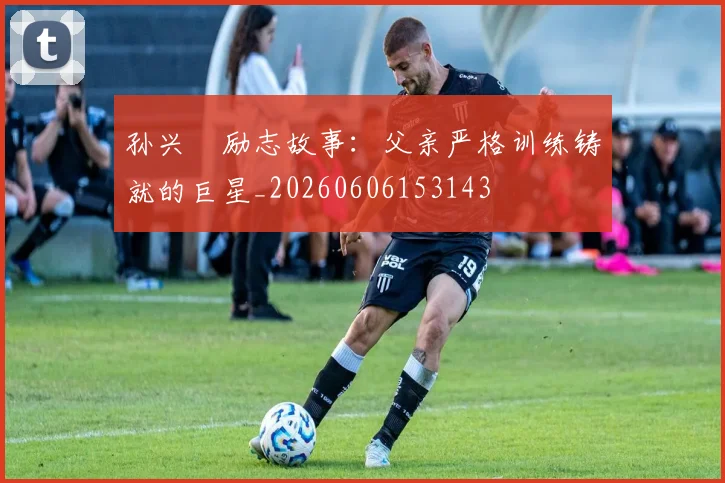孙兴慜励志故事：父亲严格训练铸就的巨星_20260606153143