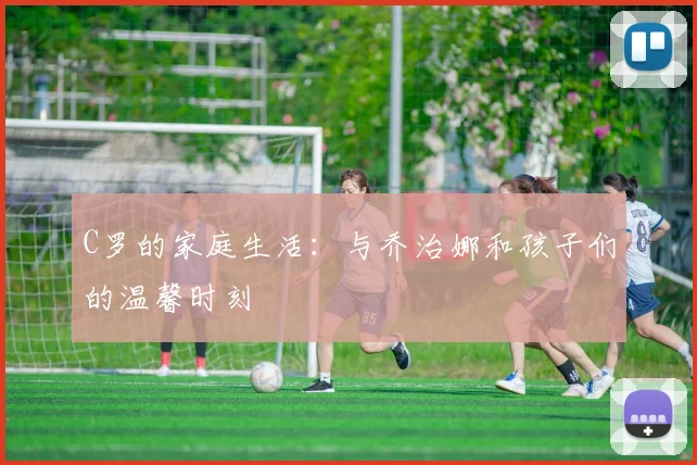 C罗的家庭生活:与乔治娜和孩子们的温馨时刻