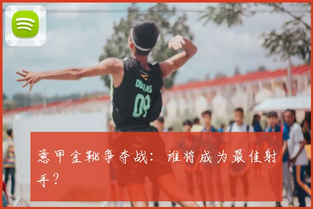 意甲金靴争夺战:谁将成为最佳射手?